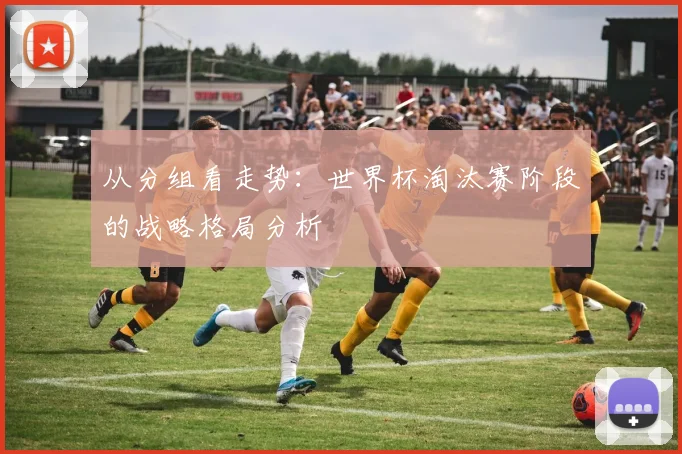 从分组看走势：世界杯淘汰赛阶段的战略格局分析